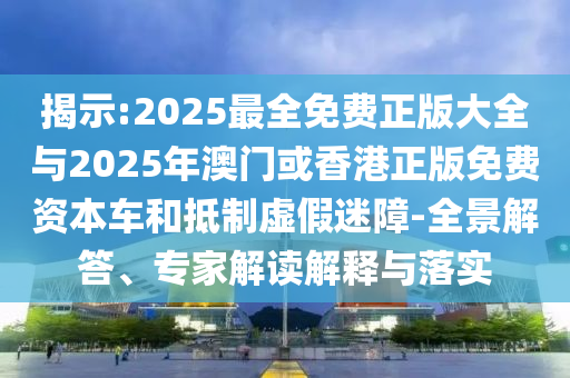 揭示:2025最全免費正版大全與2025年澳門或香港正版免費資本車和抵制虛假迷障-全景解答、專家解讀解釋與落實